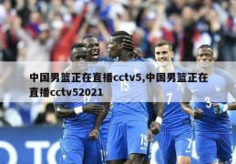 中国男篮正在直播cctv5,中国男篮正在直播cctv52021